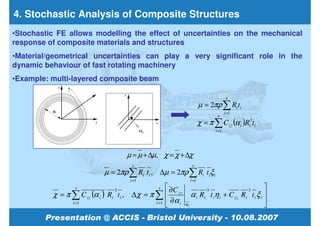 4. Stochastic Analysis of Composite Structures
•Stochastic FE allows modelling the effect of uncertainties on the mechanical
response of composite materials and structures
•Material/geometrical uncertainties can play a very significant role in the
dynamic behaviour of fast rotating machinery
•Example: multi-layered composite beam

                                                                                         s
                                                                          µ = 2πρ ∑ Ri ti
                                                                                        i =1
                                                                                  s
                                                                          χ = π ∑ C zz (α i )Ri3ti
                                                                                 i =1




                                         µ = µ + ∆µ, χ = χ + ∆χ
                                           s                        s
                              µ = 2πρ ∑ Ri ti , ∆µ = 2πρ ∑ Ri tiξ i
                                          i =1                     i =1
                  s                                 s   ∂C                                          
          χ = π ∑ C zz (α i ) Ri t i ,    ∆ χ = π ∑  zz
                                  3                                          3                 3
                                                                    α i Ri t i η i + C zz Ri t i ξ i 
                                                  i =1  ∂ α i                                       
                 i =1
                                                                αi                                  
 