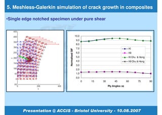 5. Meshless-Galerkin simulation of crack growth in composites

•Single edge notched specimen under pure shear


                                              10,0
                                               9,0
                                               8,0
                                               7,0                                  KI




                             Normalised SIF
                                               6,0                                  KII
                                               5,0                                  KI Chu & Hong
                                               4,0                                  KII Chu & Hong
                                               3,0
                                               2,0
                                               1,0
                                               0,0
                                                     0   15   30        45         60       75       90
                                                                   Ply Angles ±θ
 