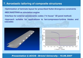 7. Aeroelastic tailoring of composite structures
•Optimization of laminate layout for prescribed flutter/divergence constraints
•MSC/NASTRAN as simulation engine
•Interface for external aerodynamic codes (“in house” 3D panel method)
•Approach suitable for applications to fan/compressor/turbine blades and
cascades


                                                          5.00                                                                                         2.00




                                                          4.00
                                                                                                                                                       1.00




                                         Frequency (Hz)
                                                          3.00




                                                                                                                                                               Damping
                                                                                                                                                       0.00


                                                          2.00


                                                                                                                                                       -1.00
                                                          1.00



                                                          0.00                                                                                         -2.00

                                                              0.00   10.00   20.00   30.00     40.00     50.00     60.00   70.00   80.00   90.00   100.00
                                                                                                       EAS (m/s)
                                                                                             Frequency       Damping
 