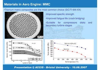 Materials in Aero Engine: MMC
•Titanium matrix composites are the most common choice (SiC/Ti-6Al-XX)
                                      •Improved specific strength
                                      •Improved fatigue life (crack bridging)
                                      •Suitable for compressors         disks   and
                                      secondary turbine stages
 