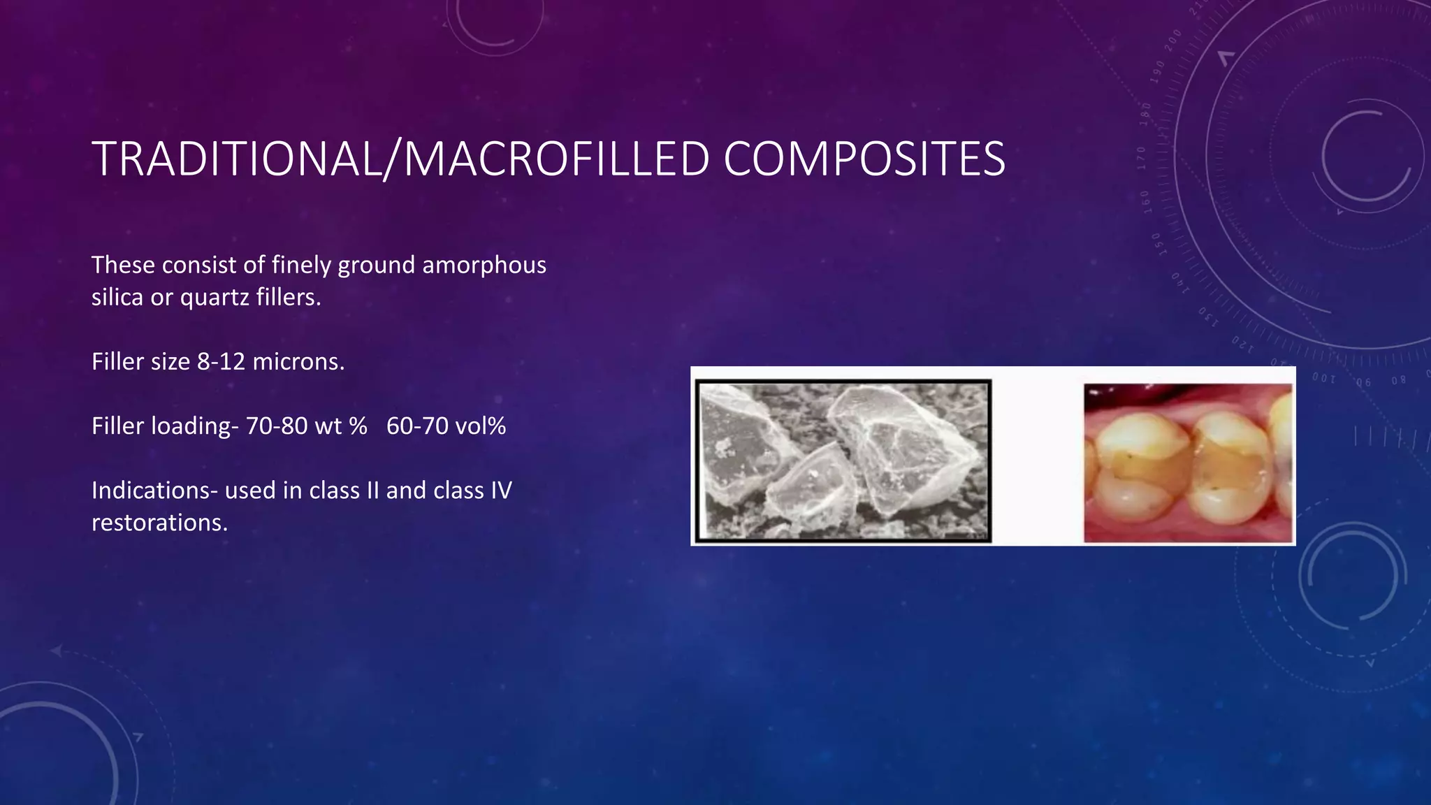 TRADITIONAL/MACROFILLED COMPOSITES
These consist of finely ground amorphous
silica or quartz fillers.
Filler size 8-12 microns.
Filler loading- 70-80 wt % 60-70 vol%
Indications- used in class II and class IV
restorations.
 