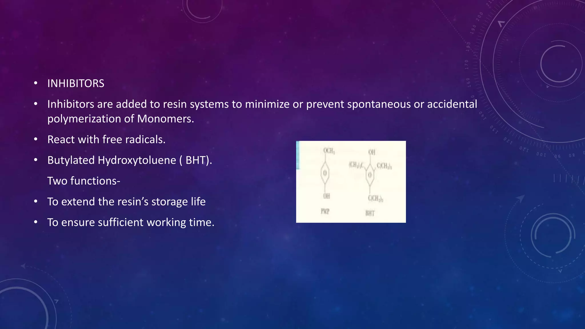 • INHIBITORS
• Inhibitors are added to resin systems to minimize or prevent spontaneous or accidental
polymerization of Monomers.
• React with free radicals.
• Butylated Hydroxytoluene ( BHT).
Two functions-
• To extend the resin’s storage life
• To ensure sufficient working time.
 