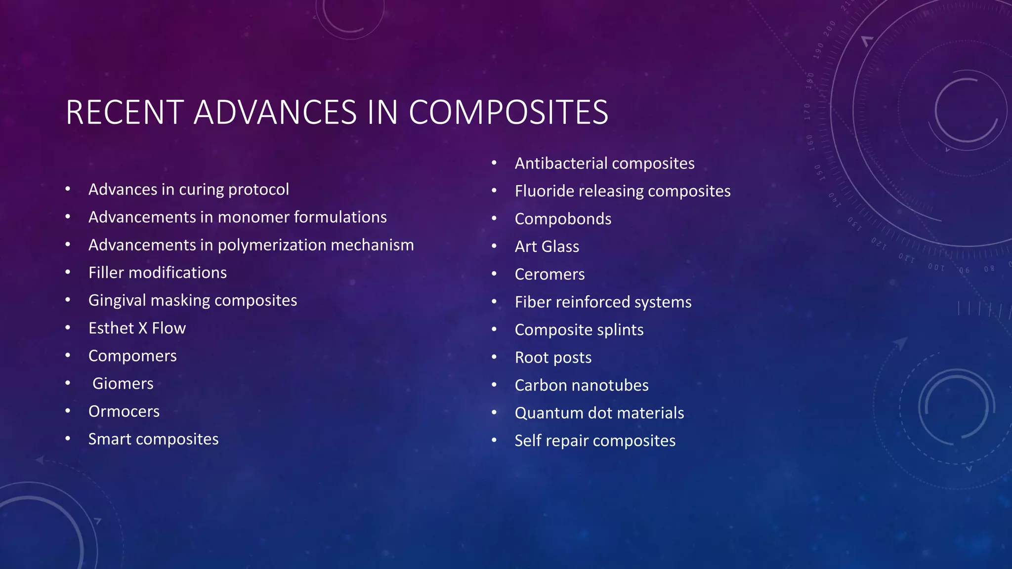 RECENT ADVANCES IN COMPOSITES
• Advances in curing protocol
• Advancements in monomer formulations
• Advancements in polymerization mechanism
• Filler modifications
• Gingival masking composites
• Esthet X Flow
• Compomers
• Giomers
• Ormocers
• Smart composites
• Antibacterial composites
• Fluoride releasing composites
• Compobonds
• Art Glass
• Ceromers
• Fiber reinforced systems
• Composite splints
• Root posts
• Carbon nanotubes
• Quantum dot materials
• Self repair composites
 
