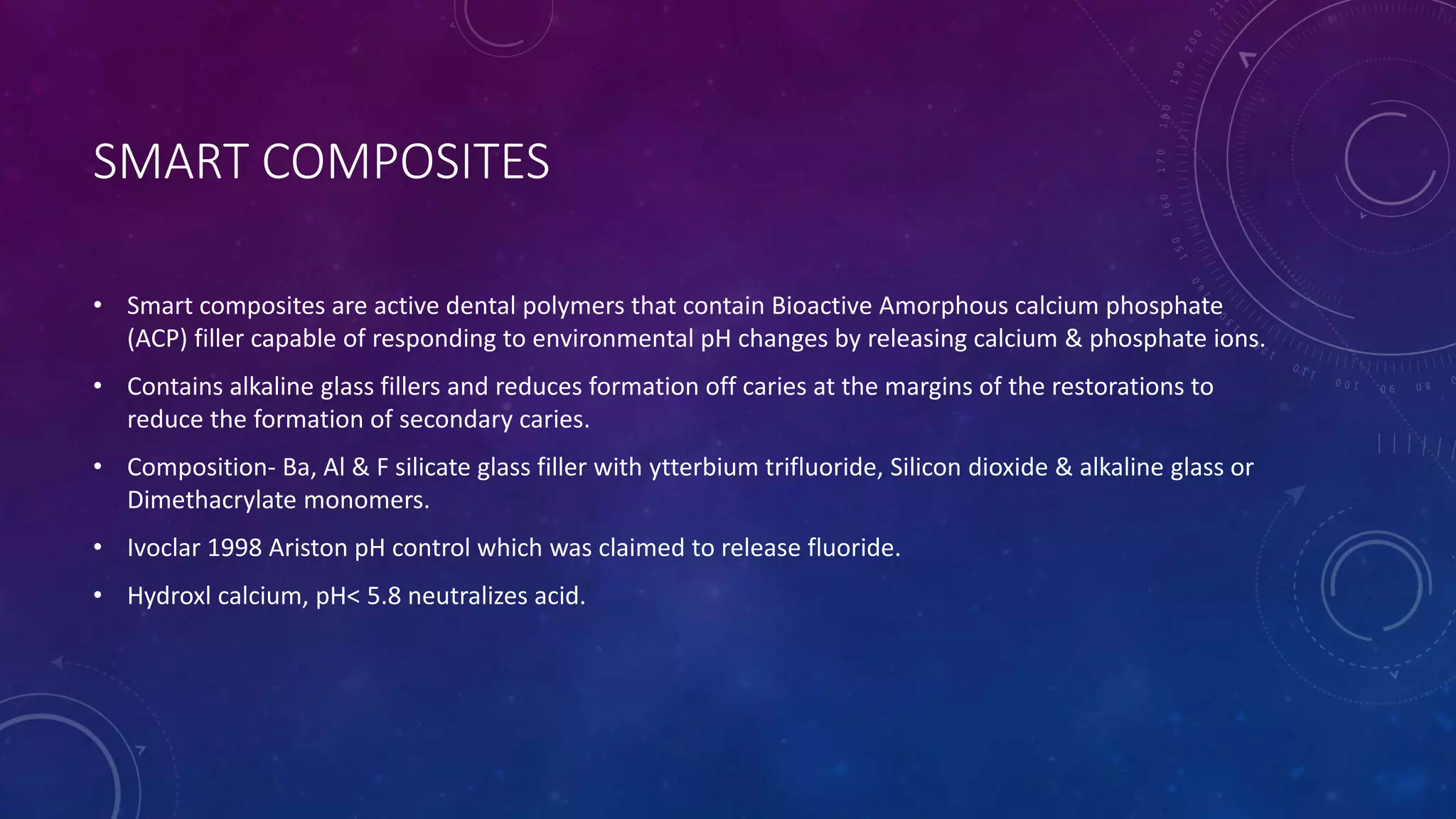 SMART COMPOSITES
• Smart composites are active dental polymers that contain Bioactive Amorphous calcium phosphate
(ACP) filler capable of responding to environmental pH changes by releasing calcium & phosphate ions.
• Contains alkaline glass fillers and reduces formation off caries at the margins of the restorations to
reduce the formation of secondary caries.
• Composition- Ba, Al & F silicate glass filler with ytterbium trifluoride, Silicon dioxide & alkaline glass or
Dimethacrylate monomers.
• Ivoclar 1998 Ariston pH control which was claimed to release fluoride.
• Hydroxl calcium, pH< 5.8 neutralizes acid.
 