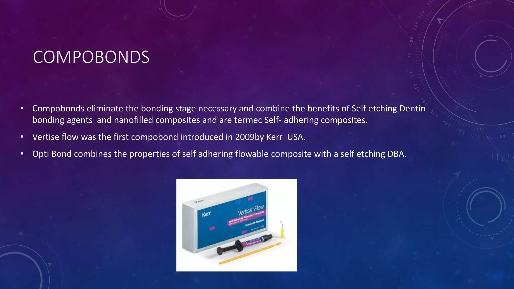 COMPOBONDS
• Compobonds eliminate the bonding stage necessary and combine the benefits of Self etching Dentin
bonding agents and nanofilled composites and are termec Self- adhering composites.
• Vertise flow was the first compobond introduced in 2009by Kerr USA.
• Opti Bond combines the properties of self adhering flowable composite with a self etching DBA.
 