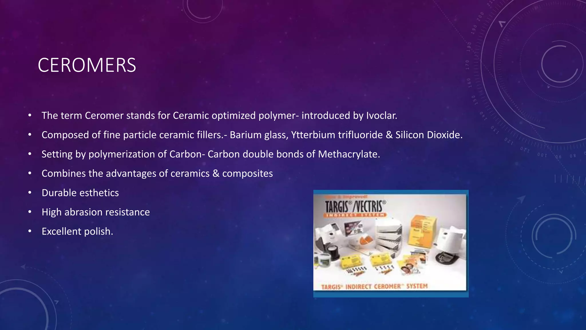 CEROMERS
• The term Ceromer stands for Ceramic optimized polymer- introduced by Ivoclar.
• Composed of fine particle ceramic fillers.- Barium glass, Ytterbium trifluoride & Silicon Dioxide.
• Setting by polymerization of Carbon- Carbon double bonds of Methacrylate.
• Combines the advantages of ceramics & composites
• Durable esthetics
• High abrasion resistance
• Excellent polish.
 