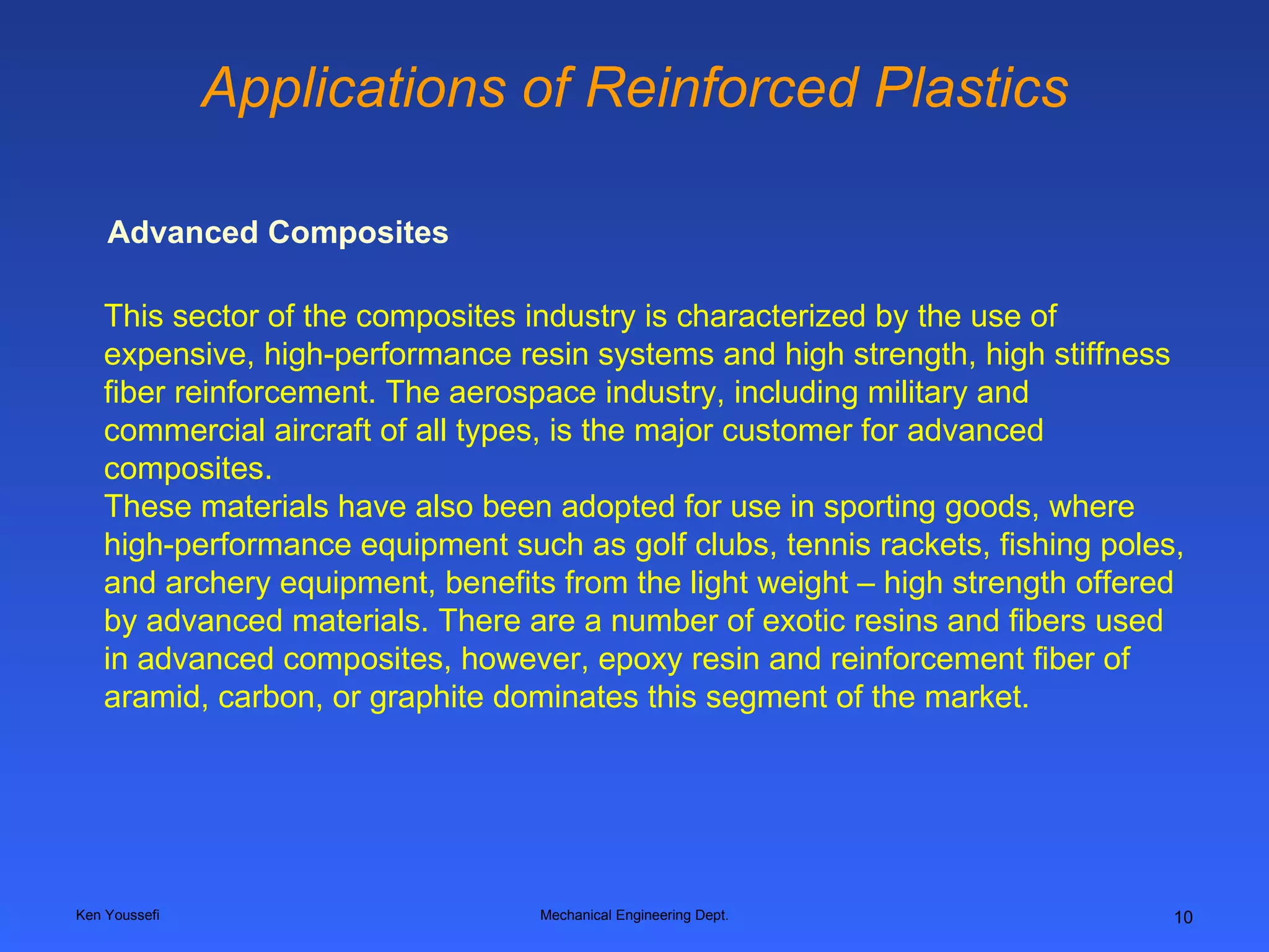 Applications of Reinforced Plastics Ken Youssefi Mechanical Engineering Dept. This sector of the composites industry is characterized by the use of expensive, high-performance resin systems and high strength, high stiffness fiber reinforcement. The aerospace industry, including military and commercial aircraft of all types, is the major customer for advanced composites.  These materials have also been adopted for use in sporting goods, where high-performance equipment such as golf clubs, tennis rackets, fishing poles, and archery equipment, benefits from the light weight – high strength offered by advanced materials. There are a number of exotic resins and fibers used in advanced composites, however, epoxy resin and reinforcement fiber of aramid, carbon, or graphite dominates this segment of the market.   Advanced Composites 