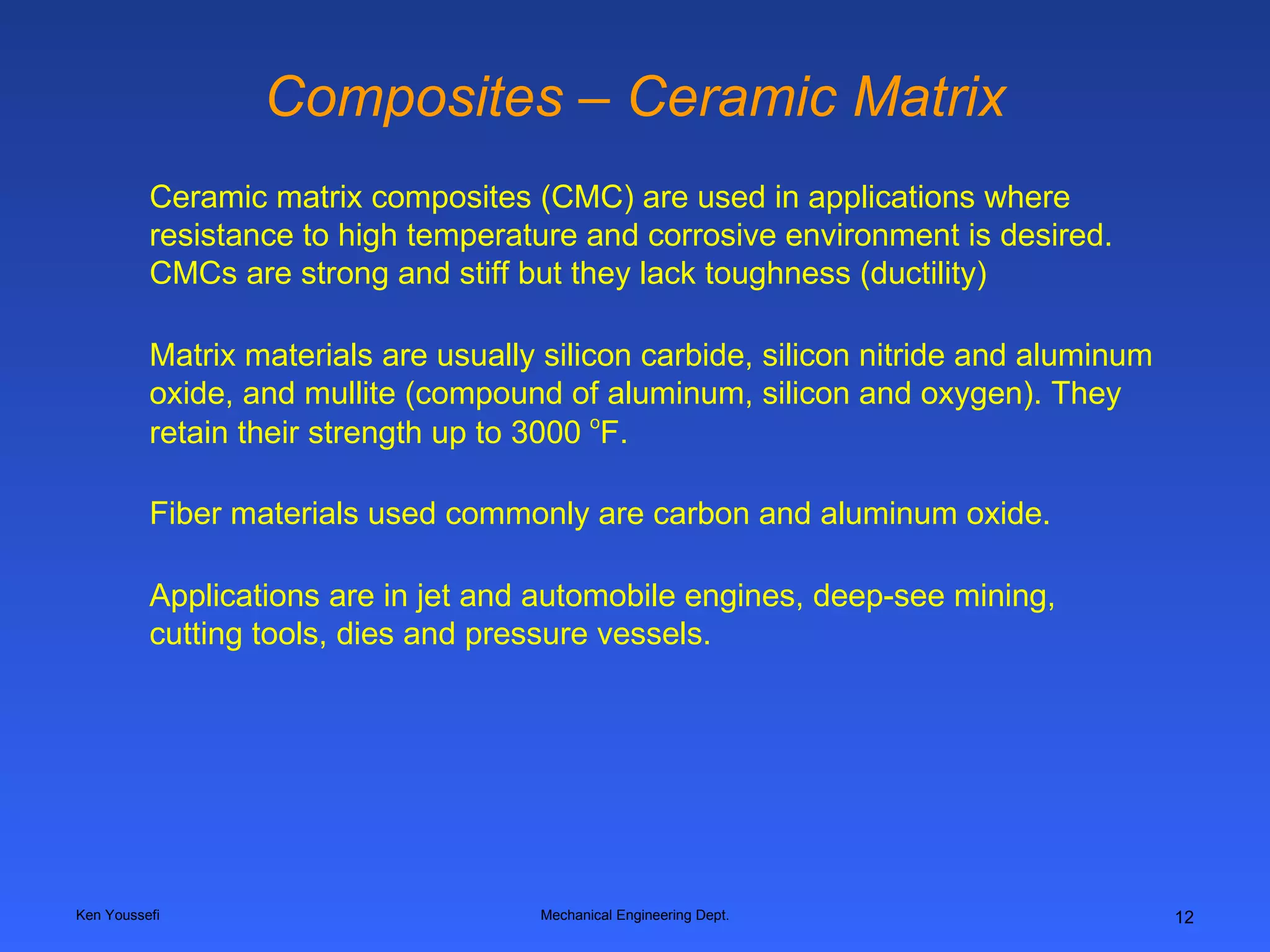 Composites – Ceramic Matrix Ken Youssefi Mechanical Engineering Dept. Ceramic matrix composites (CMC) are used in applications where resistance to high temperature and corrosive environment is desired. CMCs are strong and stiff but they lack toughness (ductility) Matrix materials are usually silicon carbide, silicon nitride and aluminum oxide, and mullite (compound of aluminum, silicon and oxygen). They retain their strength up to 3000  o F. Fiber materials used commonly are carbon and aluminum oxide. Applications are in jet and automobile engines, deep-see mining, cutting tools, dies and pressure vessels.   