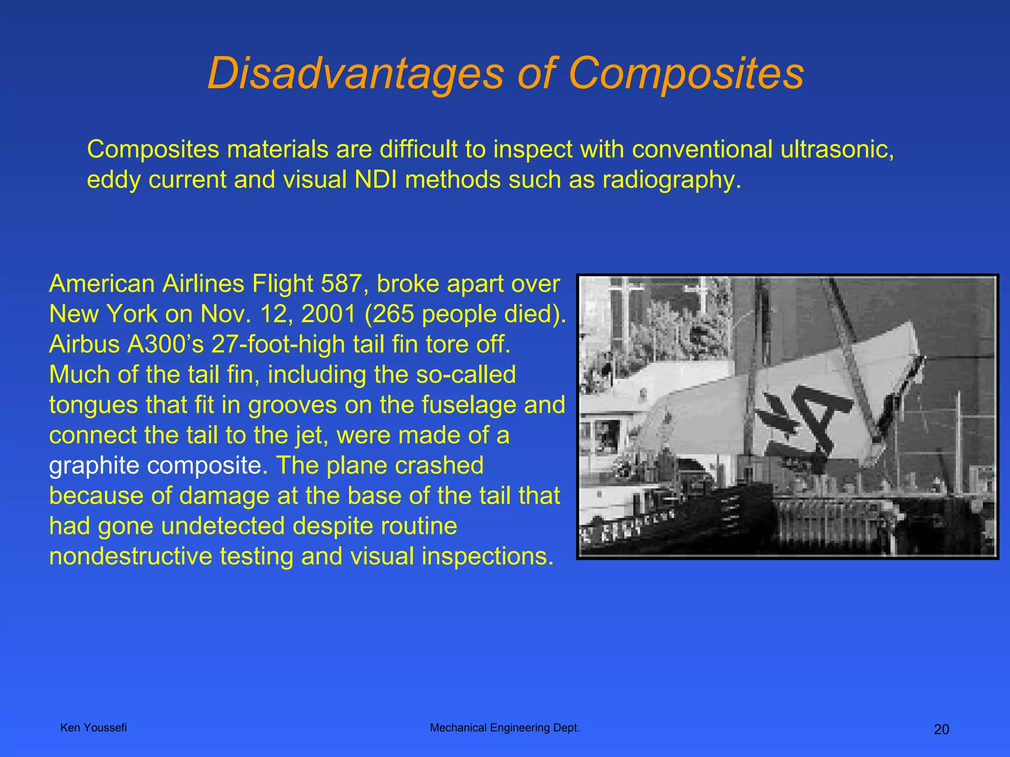 Disadvantages of Composites Ken Youssefi Mechanical Engineering Dept. Composites materials are difficult to inspect with conventional ultrasonic, eddy current and visual NDI methods such as radiography.   American Airlines Flight 587, broke apart over New York on Nov. 12, 2001 (265 people died). Airbus A300’s 27-foot-high tail fin tore off. Much of the tail fin, including the so-called tongues that fit in grooves on the fuselage and connect the tail to the jet, were made of a  graphite composite . The plane crashed because of damage at the base of the tail that had gone undetected despite routine nondestructive testing and visual inspections.    