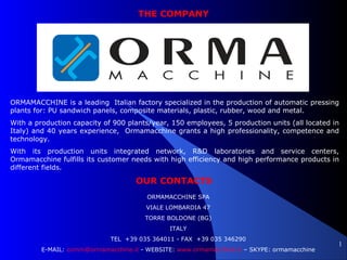 THE COMPANY

ORMAMACCHINE is a leading Italian factory specialized in the production of automatic pressing
plants for: PU sandwich panels, composite materials, plastic, rubber, wood and metal.
With a production capacity of 900 plants/year, 150 employees, 5 production units (all located in
Italy) and 40 years experience, Ormamacchine grants a high professionality, competence and
technology.
With its production units integrated network, R&D laboratories and service centers,
Ormamacchine fulfills its customer needs with high efficiency and high performance products in
different fields.

OUR CONTACTS
ORMAMACCHINE SPA
VIALE LOMBARDIA 47
TORRE BOLDONE (BG)
ITALY
TEL +39 035 364011 - FAX +39 035 346290
E-MAIL: comm@ormamacchine.it - WEBSITE: www.ormamacchine.it – SKYPE: ormamacchine

1

 