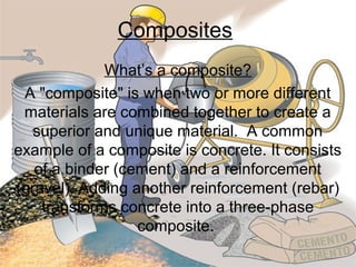 Composites
What’s a composite?
A "composite" is when two or more different
materials are combined together to create a
superior and unique material. A common
example of a composite is concrete. It consists
of a binder (cement) and a reinforcement
(gravel). Adding another reinforcement (rebar)
transforms concrete into a three-phase
composite.

 