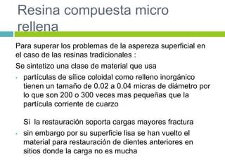 Resina compuesta micro
rellena
Para superar los problemas de la aspereza superficial en
el caso de las resinas tradicionales :
Se sintetizo una clase de material que usa
 partículas de sílice coloidal como relleno inorgánico
tienen un tamaño de 0.02 a 0.04 micras de diámetro por
lo que son 200 o 300 veces mas pequeñas que la
partícula corriente de cuarzo
Si la restauración soporta cargas mayores fractura
 sin embargo por su superficie lisa se han vuelto el
material para restauración de dientes anteriores en
sitios donde la carga no es mucha
 
