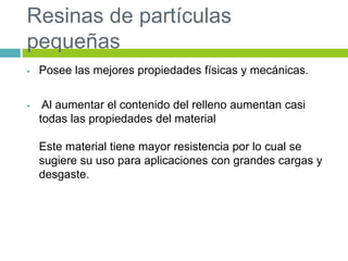 Resinas de partículas
pequeñas
 Posee las mejores propiedades físicas y mecánicas.
 Al aumentar el contenido del relleno aumentan casi
todas las propiedades del material
Este material tiene mayor resistencia por lo cual se
sugiere su uso para aplicaciones con grandes cargas y
desgaste.
 