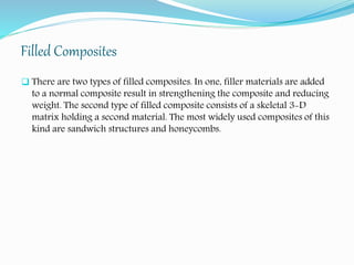 Filled Composites
 There are two types of filled composites. In one, filler materials are added
to a normal composite result in strengthening the composite and reducing
weight. The second type of filled composite consists of a skeletal 3-D
matrix holding a second material. The most widely used composites of this
kind are sandwich structures and honeycombs.
 