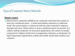 Types of Composite Matrix Materials
Metal matrix
 Metal matrix composites (MMCs) are composite materials that contain at
least two constituent parts – a metal and another material or a different
metal. The metal matrix is reinforced with the other material to improve
strength and wear. Where three or more constituent parts are present, it is
called a hybrid composite. In structural applications, the matrix is usually
composed of a lighter metal such as magnesium, titanium, or aluminum. In
high temperature applications, cobalt and cobalt-nickel alloy matrices are
common.
 
