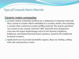 Types of Composite Matrix Materials
Ceramic matrix composites
 Ceramic matrix composites (CMCs) are a subgroup of composite materials.
They consist of ceramic fibers embedded in a ceramic matrix, thus forming
a ceramic fiber reinforced ceramic (CFRC) material. The matrix and fibers
can consist of any ceramic material. CMC materials were designed to
overcome the major disadvantages such as low fracture toughness,
brittleness, and limited thermal shock resistance, faced by the traditional
technical ceramics.
 Applications are in jet and automobile engines, deep-see mining, cutting
tools, dies and pressure vessels.
 