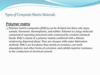 Types of Composite Matrix Materials
Polymer matrix
 Polymer matrix composites (PMCs) can be divided into three sub-types,
namely, thermoset, thermoplastic, and rubber. Polymer is a large molecule
composed of repeating structural units connected by covalent chemical
bonds. PMC's consist of a polymer matrix combined with a fibrous
reinforcing dispersed phase. They are cheaper with easier fabrication
methods. PMC's are less dense than metals or ceramics, can resist
atmospheric and other forms of corrosion, and exhibit superior resistance
to the conduction of electrical current.
 