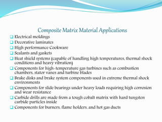 Composite Matrix Material Applications
 Electrical moldings
 Decorative laminates
 High performance Cookware
 Sealants and gaskets
 Heat shield systems (capable of handling high temperatures, thermal shock
conditions and heavy vibration)
 Components for high-temperature gas turbines such as combustion
chambers, stator vanes and turbine blades
 Brake disks and brake system components used in extreme thermal shock
environments
 Components for slide bearings under heavy loads requiring high corrosion
and wear resistance
 Carbide drills are made from a tough cobalt matrix with hard tungsten
carbide particles inside
 Components for burners, flame holders, and hot gas ducts
 