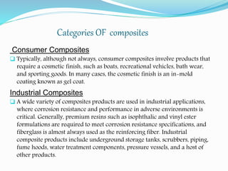 Categories OF composites
Consumer Composites
 Typically, although not always, consumer composites involve products that
require a cosmetic finish, such as boats, recreational vehicles, bath wear,
and sporting goods. In many cases, the cosmetic finish is an in-mold
coating known as gel coat.
Industrial Composites
 A wide variety of composites products are used in industrial applications,
where corrosion resistance and performance in adverse environments is
critical. Generally, premium resins such as isophthalic and vinyl ester
formulations are required to meet corrosion resistance specifications, and
fiberglass is almost always used as the reinforcing fiber. Industrial
composite products include underground storage tanks, scrubbers, piping,
fume hoods, water treatment components, pressure vessels, and a host of
other products.
 