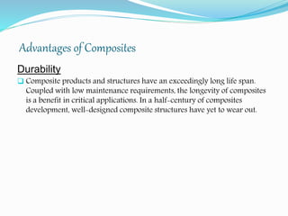 Advantages of Composites
Durability
 Composite products and structures have an exceedingly long life span.
Coupled with low maintenance requirements, the longevity of composites
is a benefit in critical applications. In a half-century of composites
development, well-designed composite structures have yet to wear out.
 