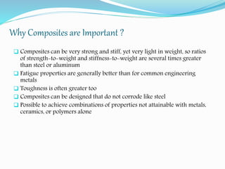 Why Composites are Important ?
 Composites can be very strong and stiff, yet very light in weight, so ratios
of strength-to-weight and stiffness-to-weight are several times greater
than steel or aluminum
 Fatigue properties are generally better than for common engineering
metals
 Toughness is often greater too
 Composites can be designed that do not corrode like steel
 Possible to achieve combinations of properties not attainable with metals,
ceramics, or polymers alone
 