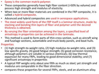 • Epoxy is the common matrix polymer.
• These composites generally have high fiber content (>50% by volume) and
possess high strength and modulus of elasticity.
• When two or more fiber materials are combined in the FRP composite, it is
called a hybrid composite.
• Advanced and hybrid composites are used in aerospace applications.
• The most widely used form of the FRP itself is a laminar structure, made by
stacking and bonding thin layers of fiber and polymer until the desired
thickness is obtained.
• By varying the fiber orientation among the layers, a specified level of
anisotropy in properties can be achieved in the laminate.
• This method is used to form parts of thin cross section, such as aircraft wing
and fuselage sections, automobile and truck body panels, and boat hulls.
Properties
• (1) high strength-to-weight ratio, (2) high modulus-to-weight ratio, and (3)
low specific gravity. (4) good fatigue strength; (5) good corrosion resistance,
although polymers are soluble in various chemicals; (6) low thermal
expansion for many FRPs, leading to good dimensional stability; and (7)
significant anisotropy in properties
• A typical FRP weighs only about one fifth as much as steel; yet strength and
modulus are comparable in the fiber direction.
• compares these properties for several FRPs, steels, and an aluminum alloy.
 