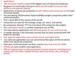 • Applications
• The aerospace industry is one of the biggest users of advanced composites.
• Designers are continually striving to reduce aircraft weight to increase fuel
efficiency and payload capacity.
• Applications of advanced composites in both military and commercial aircraft have
increased steadily
• The new Boeing 787Dreamliner features50%(by weight) composite (carbon fiber-
reinforced plastic).
• That’s about 80% of the volume of the aircaft.
• Composites are used for the fuselage, wings, tail, doors, and interior.
• By comparison, Boeing’s 777 has only about 12% composites (by weight).
• The automotive industry is another important user of FRPs.
• The most obvious applications are FRP body panels for cars and truck cabs.
• A notable example is the Chevrolet Corvette that has been produced with FRP
bodies for decades.
• Less apparent applications are in certain chassis and engine parts.
• Car and truck applications can use conventional fiber glass reinforced plastics
rather than advanced composites.
• Fiber glass reinforced plastic has been used for boat hulls since the 1940s.
• Fishing rods were another early application.
• FRPs are represented in a wide assortment of sports products, including tennis
rackets, golf club shafts, football helmets, bows and arrows, skis, and bicycle
wheels.
 