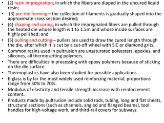 • (2) resin impregnation, in which the fibers are dipped in the uncured liquid
resin;
• (3) pre-die forming—the collection of filaments is gradually shaped into the
approximate cross section desired;
• (4) shaping and curing, in which the impregnated fibers are pulled through
the heated die whose length is 1 to 1.5m and whose inside surfaces are
highly polished; and
• (5) pulling and cutting—pullers are used to draw the cured length through
the die, after which it is cut by a cut-off wheel with SiC or diamond grits.
• Common resins used in pultrusion are unsaturated polyesters, epoxies, and
silicones, all thermosetting polymers.
• There are difficulties in processing with epoxy polymers because of sticking
on the die surface.
• Thermoplastics have also been studied for possible applications .
• E-glass is by far the most widely used reinforcing material; proportions
range from 30% to 70%.
• Modulus of elasticity and tensile strength increase with reinforcement
content.
• Products made by pultrusion include solid rods, tubing, long and flat sheets,
structural sections (such as channels, angled and flanged beams), tool
handles for high-voltage work, and third-rail covers for subways.
 