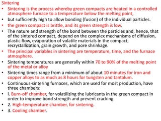 Sintering
• Sintering is the process whereby green compacts are heated in a controlled
atmosphere furnace to a temperature below the melting point,
• but sufficiently high to allow bonding (fusion) of the individual particles.
• the green compact is brittle, and its green strength is low.
• The nature and strength of the bond between the particles and, hence, that
of the sintered compact, depend on the complex mechanisms of diffusion,
plastic flow, evaporation of volatile materials in the compact,
recrystallization, grain growth, and pore shrinkage.
• The principal variables in sintering are temperature, time, and the furnace
atmosphere.
• Sintering temperatures are generally within 70 to 90% of the melting point
of the metal or alloy
• Sintering times range from a minimum of about 10 minutes for iron and
copper alloys to as much as 8 hours for tungsten and tantalum.
• Continuous-sintering furnaces, which are used for most production, have
three chambers:
• l. Burn-off chamber, for volatilizing the lubricants in the green compact in
order to improve bond strength and prevent cracking.
• 2. High-temperature chamber, for sintering.
• 3. Cooling chamber.
 