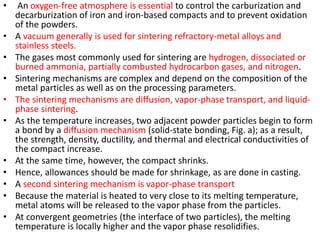 • An oxygen-free atmosphere is essential to control the carburization and
decarburization of iron and iron-based compacts and to prevent oxidation
of the powders.
• A vacuum generally is used for sintering refractory-metal alloys and
stainless steels.
• The gases most commonly used for sintering are hydrogen, dissociated or
burned ammonia, partially combusted hydrocarbon gases, and nitrogen.
• Sintering mechanisms are complex and depend on the composition of the
metal particles as well as on the processing parameters.
• The sintering mechanisms are diffusion, vapor-phase transport, and liquid-
phase sintering.
• As the temperature increases, two adjacent powder particles begin to form
a bond by a diffusion mechanism (solid-state bonding, Fig. a); as a result,
the strength, density, ductility, and thermal and electrical conductivities of
the compact increase.
• At the same time, however, the compact shrinks.
• Hence, allowances should be made for shrinkage, as are done in casting.
• A second sintering mechanism is vapor-phase transport
• Because the material is heated to very close to its melting temperature,
metal atoms will be released to the vapor phase from the particles.
• At convergent geometries (the interface of two particles), the melting
temperature is locally higher and the vapor phase resolidifies.
 