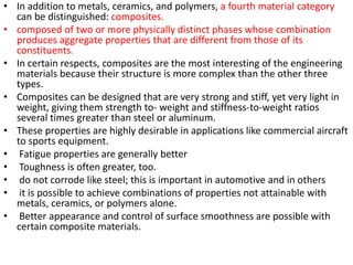 • In addition to metals, ceramics, and polymers, a fourth material category
can be distinguished: composites.
• composed of two or more physically distinct phases whose combination
produces aggregate properties that are different from those of its
constituents.
• In certain respects, composites are the most interesting of the engineering
materials because their structure is more complex than the other three
types.
• Composites can be designed that are very strong and stiff, yet very light in
weight, giving them strength to- weight and stiffness-to-weight ratios
several times greater than steel or aluminum.
• These properties are highly desirable in applications like commercial aircraft
to sports equipment.
• Fatigue properties are generally better
• Toughness is often greater, too.
• do not corrode like steel; this is important in automotive and in others
• it is possible to achieve combinations of properties not attainable with
metals, ceramics, or polymers alone.
• Better appearance and control of surface smoothness are possible with
certain composite materials.
 