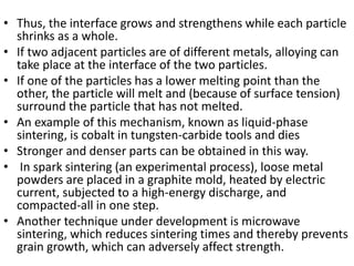 • Thus, the interface grows and strengthens while each particle
shrinks as a whole.
• If two adjacent particles are of different metals, alloying can
take place at the interface of the two particles.
• If one of the particles has a lower melting point than the
other, the particle will melt and (because of surface tension)
surround the particle that has not melted.
• An example of this mechanism, known as liquid-phase
sintering, is cobalt in tungsten-carbide tools and dies
• Stronger and denser parts can be obtained in this way.
• In spark sintering (an experimental process), loose metal
powders are placed in a graphite mold, heated by electric
current, subjected to a high-energy discharge, and
compacted-all in one step.
• Another technique under development is microwave
sintering, which reduces sintering times and thereby prevents
grain growth, which can adversely affect strength.
 