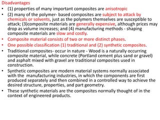 Disadvantages
• (1) properties of many important composites are anisotropic
• (2) many of the polymer- based composites are subject to attack by
chemicals or solvents, just as the polymers themselves are susceptible to
attack; (3)composite materials are generally expensive, although prices may
drop as volume increases; and (4) manufacturing methods - shaping
composite materials are slow and costly.
• Composite material consists of two or more distinct phases.
• One possible classification (1) traditional and (2) synthetic composites.
• Traditional composites- occur in nature - Wood is a naturally occurring
composite material, while concrete (Portland cement plus sand or gravel)
and asphalt mixed with gravel are traditional composites used in
construction.
• Synthetic composites are modern material systems normally associated
with the manufacturing industries, in which the components are first
produced separately and then combined in a controlled way to achieve the
desired structure, properties, and part geometry.
• These synthetic materials are the composites normally thought of in the
context of engineered products.
 