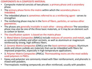 COMPONENTS IN A COMPOSITE MATERIAL
• Composite material consists of two phases: a primary phase and a secondary
phase.
• The primary phase forms the matrix within which the secondary phase is
imbedded.
• The imbedded phase is sometimes referred to as a reinforcing agent - serves to
strengthen
• The reinforcing phase may be in the form of fibers, particles, or various other
geometries.
• The phases are generally insoluble in each other - strong adhesion The secondary
phase may also be one of the three basic materials, or it may be an element such
as carbon or boron.
• The classification system is based on the matrix phase
• 1. Metal Matrix Composites (MMCs) include mixtures of ceramics and metals, such
as cemented carbides and other cermets, as well as aluminum or magnesium
reinforced by strong, high stiffness fibers.
• 2. Ceramic Matrix Composites (CMCs) are the least common category. Aluminum
oxide and silicon carbide are materials that can be imbedded with fibers for
improved properties, especially in high temperature applications.
• 3. Polymer Matrix Composites (PMCs). Thermosetting resins are the most widely
used polymers in PMCs.
• Epoxy and polyester are commonly mixed with fiber reinforcement, and phenolic is
mixed with powders.
• Thermoplastic molding compounds are often reinforced, usually with powders
 