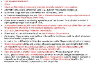 • THE REINFORCING PHASE
• Fibers
• Fibers are filaments of reinforcing material, generally circular in cross-section,
• alternative shapes are sometimes used (e.g., tubular, rectangular, hexagonal).
• Diameters range from less than 0.0025 mm to about 0.13 mm
• In fiber-reinforced composites, the fiber is often considered to be the principal constituent
since it bears the major share of the load.
• Fibers are of interest as reinforcing agents because the filament form of most materials is
significantly stronger than the bulk form.
• As diameter is reduced, the material becomes oriented in the direction of the fiber axis and
the probability of defects in the structure decreases significantly.
• As a result, tensile strength increases dramatically.
• Fibers used in composites can be either continuous or discontinuous.
• Continuous fibers are very long; in theory, they offer a continuous path by which a load can
be carried by the composite part.
• In reality, this is difficult to achieve due to variations in the fibrous material and processing.
• Discontinuous fibers (chopped sections of continuous fibers) are short lengths (L/D =100).
• An important type of discontinuous fiber are whiskers—hair-like single crystals with
diameters down to about 0.001 mm and very high strength.
• Fiber orientation is another factor in composite parts. We can distinguish three
• cases, (a) one-dimensional reinforcement, in which maximum strength and stiffness are
obtained in the direction of the fiber; (b) planar reinforcement in some cases in the form of
a two-dimensional woven fabric; and (c) random or three dimensional in which the
composite material tends to possess isotropic properties.
 