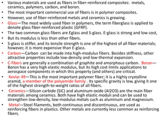• Various materials are used as fibers in fiber-reinforced composites: metals,
ceramics, polymers, carbon, and boron.
• The most important commercial use of fibers is in polymer composites.
• However, use of fiber-reinforced metals and ceramics is growing.
• Glass—The most widely used fiber in polymers, the term fiberglass is applied to
denote glass fiber-reinforced plastic (GFRP).
• The two common glass fibers are Eglass and S-glass. E-glass is strong and low cost,
• But its modulus is less than other fibers.
• S-glass is stiffer, and its tensile strength is one of the highest of all fiber materials;
however, it is more expensive than E-glass.
• Carbon—Carbon can be made into high-modulus fibers. Besides stiffness, other
attractive properties include low-density and low-thermal expansion.
• C-fibers are generally a combination of graphite and amorphous carbon. Boron—
Boron has a very high elastic modulus, but its high cost limits applications to
aerospace components in which this property (and others) are critical.
• Kevlar 49—This is the most important polymer fiber; it is a highly crystalline
aramid, a member of the polyamide family . Its specific gravity is low, giving it one
of the highest strength-to-weight ratios of all fibers.
• Ceramics—Silicon carbide (SiC) and aluminum oxide (Al2O3) are the main fiber
materials among ceramics. Both have high elastic moduli and can be used to
strengthen low-density, low-modulus metals such as aluminum and magnesium.
• Metal—Steel filaments, both continuous and discontinuous, are used as
reinforcing fibers in plastics. Other metals are currently less common as reinforcing
fibers.
 