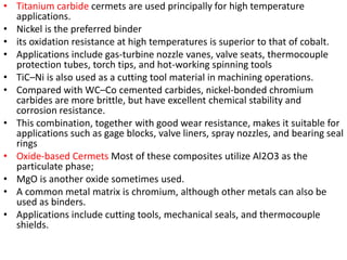 • Titanium carbide cermets are used principally for high temperature
applications.
• Nickel is the preferred binder
• its oxidation resistance at high temperatures is superior to that of cobalt.
• Applications include gas-turbine nozzle vanes, valve seats, thermocouple
protection tubes, torch tips, and hot-working spinning tools
• TiC–Ni is also used as a cutting tool material in machining operations.
• Compared with WC–Co cemented carbides, nickel-bonded chromium
carbides are more brittle, but have excellent chemical stability and
corrosion resistance.
• This combination, together with good wear resistance, makes it suitable for
applications such as gage blocks, valve liners, spray nozzles, and bearing seal
rings
• Oxide-based Cermets Most of these composites utilize Al2O3 as the
particulate phase;
• MgO is another oxide sometimes used.
• A common metal matrix is chromium, although other metals can also be
used as binders.
• Applications include cutting tools, mechanical seals, and thermocouple
shields.
 