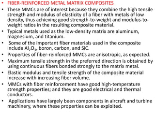 • FIBER-REINFORCED METAL MATRIX COMPOSITES
• These MMCs are of interest because they combine the high tensile
strength and modulus of elasticity of a fiber with metals of low
density, thus achieving good strength-to-weight and modulus-to-
weight ratios in the resulting composite material.
• Typical metals used as the low-density matrix are aluminum,
magnesium, and titanium.
• Some of the important fiber materials used in the composite
include Al2O3, boron, carbon, and SiC.
• Properties of fiber-reinforced MMCs are anisotropic, as expected.
• Maximum tensile strength in the preferred direction is obtained by
using continuous fibers bonded strongly to the matrix metal.
• Elastic modulus and tensile strength of the composite material
increase with increasing fiber volume.
• MMCs with fiber reinforcement have good high-temperature
strength properties; and they are good electrical and thermal
conductors.
• Applications have largely been components in aircraft and turbine
machinery, where these properties can be exploited.
 