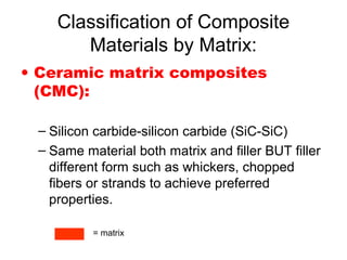 Classification of Composite
Materials by Matrix:
• Ceramic matrix composites
(CMC):
– Silicon carbide-silicon carbide (SiC-SiC)
– Same material both matrix and filler BUT filler
different form such as whickers, chopped
fibers or strands to achieve preferred
properties.
= matrix
 