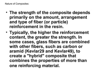 • The strength of the composite depends
primarily on the amount, arrangement
and type of fiber (or particle)
reinforcement in the resin.
• Typically, the higher the reinforcement
content, the greater the strength. In
some cases, glass fibers are combined
with other fibers, such as carbon or
aramid (Kevlar29 and Kevlar49), to
create a "hybrid" composite that
combines the properties of more than
one reinforcing material.
Nature of Composites:
 