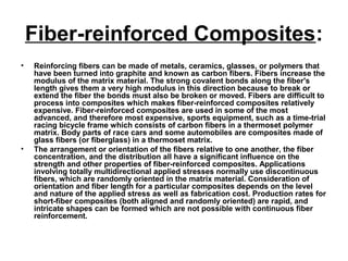 Fiber-reinforced Composites:
• Reinforcing fibers can be made of metals, ceramics, glasses, or polymers that
have been turned into graphite and known as carbon fibers. Fibers increase the
modulus of the matrix material. The strong covalent bonds along the fiber's
length gives them a very high modulus in this direction because to break or
extend the fiber the bonds must also be broken or moved. Fibers are difficult to
process into composites which makes fiber-reinforced composites relatively
expensive. Fiber-reinforced composites are used in some of the most
advanced, and therefore most expensive, sports equipment, such as a time-trial
racing bicycle frame which consists of carbon fibers in a thermoset polymer
matrix. Body parts of race cars and some automobiles are composites made of
glass fibers (or fiberglass) in a thermoset matrix.
• The arrangement or orientation of the fibers relative to one another, the fiber
concentration, and the distribution all have a significant influence on the
strength and other properties of fiber-reinforced composites. Applications
involving totally multidirectional applied stresses normally use discontinuous
fibers, which are randomly oriented in the matrix material. Consideration of
orientation and fiber length for a particular composites depends on the level
and nature of the applied stress as well as fabrication cost. Production rates for
short-fiber composites (both aligned and randomly oriented) are rapid, and
intricate shapes can be formed which are not possible with continuous fiber
reinforcement.
 