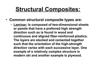 Structural Composites:
• Common structural composite types are:
– Laminar: Is composed of two-dimensional sheets
or panels that have a preferred high strength
direction such as is found in wood and
continuous and aligned fiber-reinforced plastics.
The layers are stacked and cemented together
such that the orientation of the high-strength
direction varies with each successive layer. One
example of a relatively complex structure is
modern ski and another example is plywood.
 