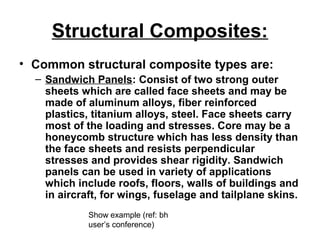 Structural Composites:
• Common structural composite types are:
– Sandwich Panels: Consist of two strong outer
sheets which are called face sheets and may be
made of aluminum alloys, fiber reinforced
plastics, titanium alloys, steel. Face sheets carry
most of the loading and stresses. Core may be a
honeycomb structure which has less density than
the face sheets and resists perpendicular
stresses and provides shear rigidity. Sandwich
panels can be used in variety of applications
which include roofs, floors, walls of buildings and
in aircraft, for wings, fuselage and tailplane skins.
Show example (ref: bh
user’s conference)
 