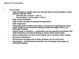 • Advantages:
– High strength to weight ratio (low density high tensile strength) or high
specific strength ratio!
• 1020 HRS spec strength = 1 (E6 in)
• Graphite/Epoxy, spec strength = 5 (E6 in)
– High creep resistance
– High tensile strength at elevated temperatures
– High toughness
– Generally perform better than steel or aluminum in applications where
cyclic loads are encountered leading to potential fatigue failure (i.e.
helicopter blades).
– Impact loads or vibration – composites can be specially formulated with
high toughness and high damping to reduce these load inputs.
– Some composites can have much higher wear resistance than metals.
– Corrosion resistance
– Dimensional changes due to temp changes can be much less.
– Anisotropic – bi-directional properties can be design advantage (i.e.
helicopter blades)
Nature of Composites:
 
