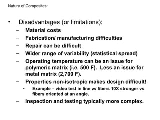 • Disadvantages (or limitations):
– Material costs
– Fabrication/ manufacturing difficulties
– Repair can be difficult
– Wider range of variability (statistical spread)
– Operating temperature can be an issue for
polymeric matrix (i.e. 500 F). Less an issue for
metal matrix (2,700 F).
– Properties non-isotropic makes design difficult!
• Example – video test in line w/ fibers 10X stronger vs
fibers oriented at an angle.
– Inspection and testing typically more complex.
Nature of Composites:
 
