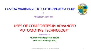 CUSROW WADIA INSTITUTE OF TECHNOLOGY, PUNE
A
PRESENTATION ON
USES OF COMPOSITES IN ADVANCED
AUTOMOTIVE TECHNOLOGY”
PRESENTED BY
Mr. Prathamesh Korgaonkar (152033)
Mr. Sarthak Muttha (152043)
CUSROW WADIA INSTITUTE OF TECHNOLOGY,PUNE 1
 