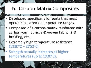 b. Carbon Matrix Composites
• Developed specifically for parts that must
operate in extreme temperature ranges.
• Composed of a carbon matrix reinforced with
carbon yarn fabric, 3-D woven fabric, 3-D
braiding, etc.
• Extremely high temperature resistance
(1930°C – 2760°C)
• Strength actually increases at higher
temperatures (up to 1930°C).
 