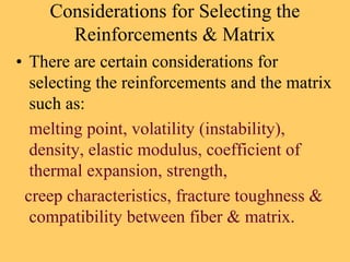 Considerations for Selecting the
Reinforcements & Matrix
• There are certain considerations for
selecting the reinforcements and the matrix
such as:
melting point, volatility (instability),
density, elastic modulus, coefficient of
thermal expansion, strength,
creep characteristics, fracture toughness &
compatibility between fiber & matrix.
 