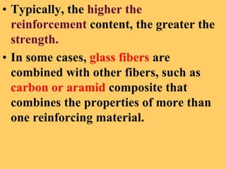 • Typically, the higher the
reinforcement content, the greater the
strength.
• In some cases, glass fibers are
combined with other fibers, such as
carbon or aramid composite that
combines the properties of more than
one reinforcing material.
 