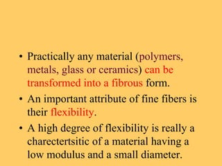 • Practically any material (polymers,
metals, glass or ceramics) can be
transformed into a fibrous form.
• An important attribute of fine fibers is
their flexibility.
• A high degree of flexibility is really a
charectertsitic of a material having a
low modulus and a small diameter.
 